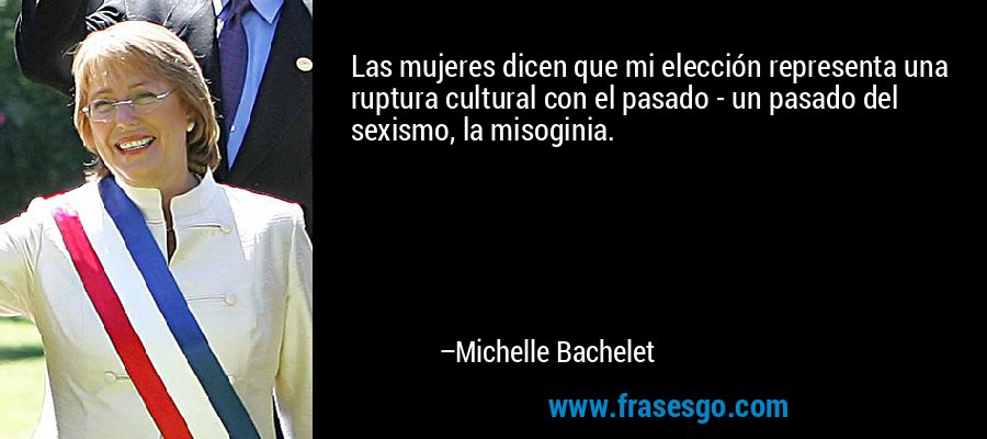 Las mujeres dicen que mi elección representa una ruptura cultural con el pasado - un pasado del sexismo, la misoginia. – Michelle Bachelet