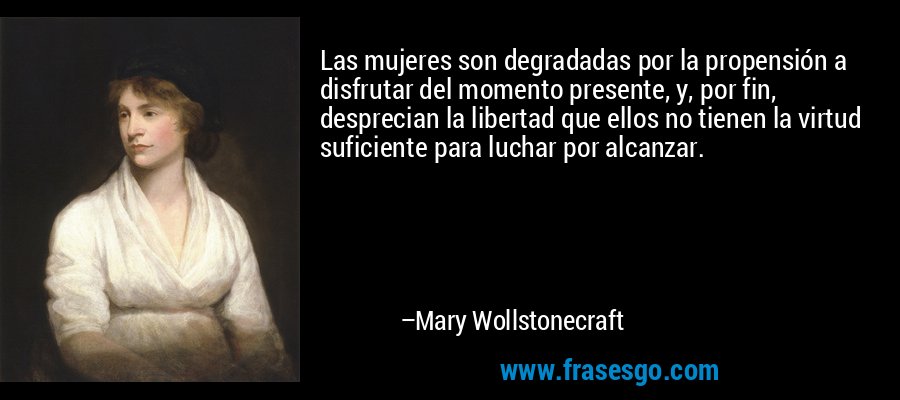Las mujeres son degradadas por la propensión a disfrutar del momento presente, y, por fin, desprecian la libertad que ellos no tienen la virtud suficiente para luchar por alcanzar. – Mary Wollstonecraft
