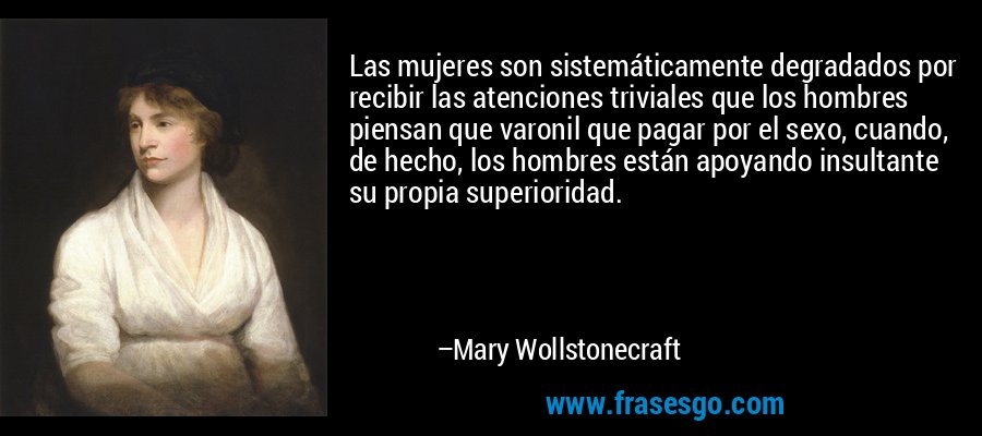 Las mujeres son sistemáticamente degradados por recibir las atenciones triviales que los hombres piensan que varonil que pagar por el sexo, cuando, de hecho, los hombres están apoyando insultante su propia superioridad. – Mary Wollstonecraft