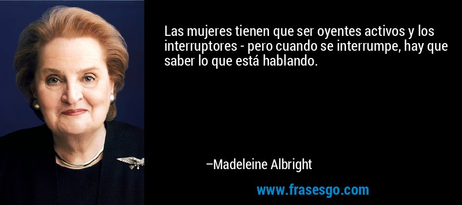 Las mujeres tienen que ser oyentes activos y los interruptores - pero cuando se interrumpe, hay que saber lo que está hablando. – Madeleine Albright