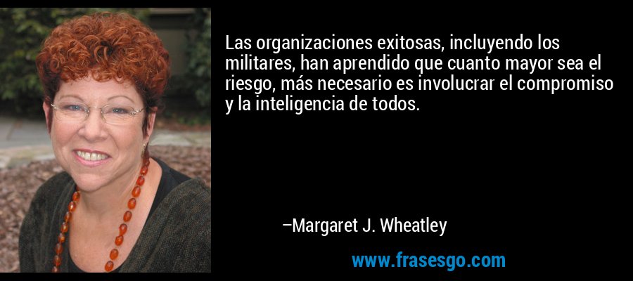 Las organizaciones exitosas, incluyendo los militares, han aprendido que cuanto mayor sea el riesgo, más necesario es involucrar el compromiso y la inteligencia de todos. – Margaret J. Wheatley
