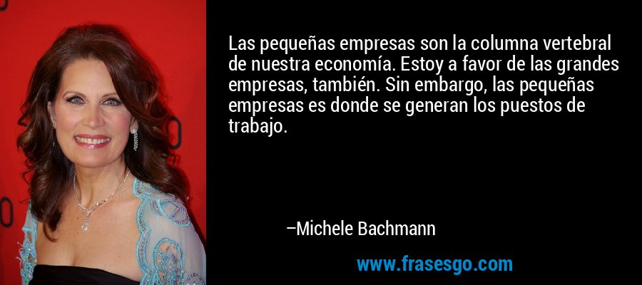 Las pequeñas empresas son la columna vertebral de nuestra economía. Estoy a favor de las grandes empresas, también. Sin embargo, las pequeñas empresas es donde se generan los puestos de trabajo. – Michele Bachmann