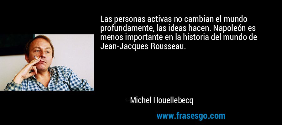 Las personas activas no cambian el mundo profundamente, las ideas hacen. Napoleón es menos importante en la historia del mundo de Jean-Jacques Rousseau. – Michel Houellebecq