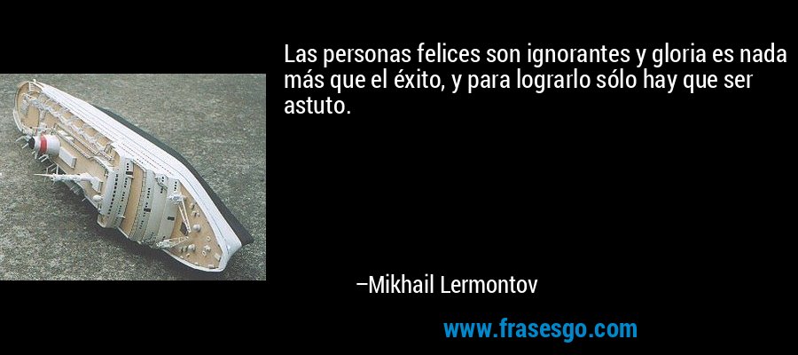 Las personas felices son ignorantes y gloria es nada más que el éxito, y para lograrlo sólo hay que ser astuto. – Mikhail Lermontov