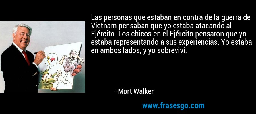 Las personas que estaban en contra de la guerra de Vietnam pensaban que yo estaba atacando al Ejército. Los chicos en el Ejército pensaron que yo estaba representando a sus experiencias. Yo estaba en ambos lados, y yo sobreviví. – Mort Walker