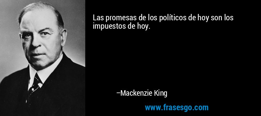 Las promesas de los políticos de hoy son los impuestos de hoy. – Mackenzie King