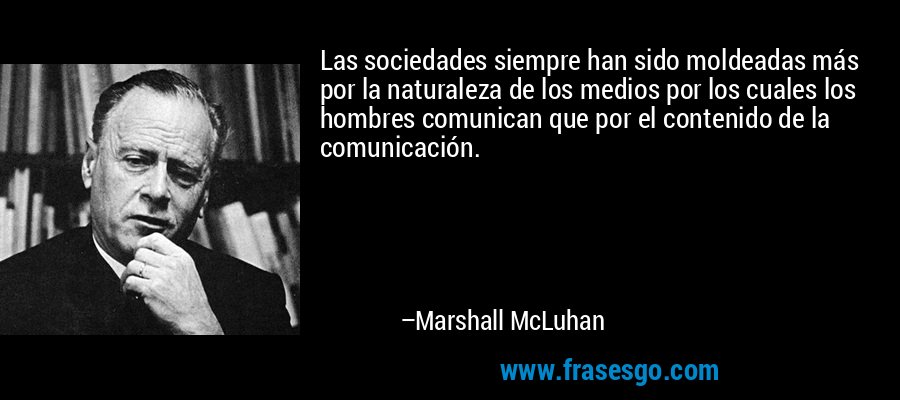Las sociedades siempre han sido moldeadas más por la naturaleza de los medios por los cuales los hombres comunican que por el contenido de la comunicación. – Marshall McLuhan