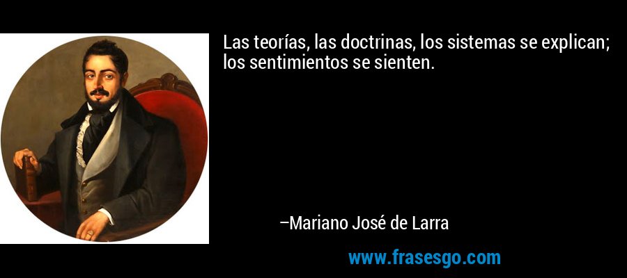 Las teorías, las doctrinas, los sistemas se explican; los sentimientos se sienten. – Mariano José de Larra