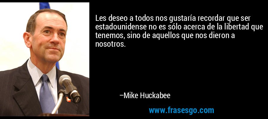 Les deseo a todos nos gustaría recordar que ser estadounidense no es sólo acerca de la libertad que tenemos, sino de aquellos que nos dieron a nosotros. – Mike Huckabee