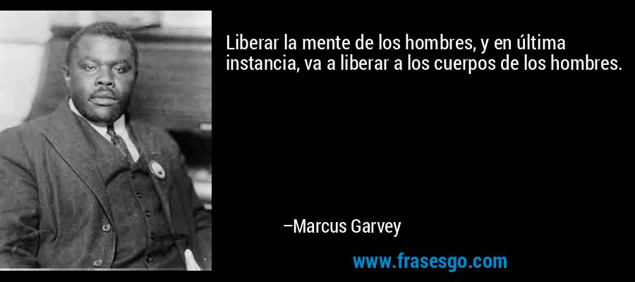 Liberar la mente de los hombres, y en última instancia, va a liberar a los cuerpos de los hombres. – Marcus Garvey