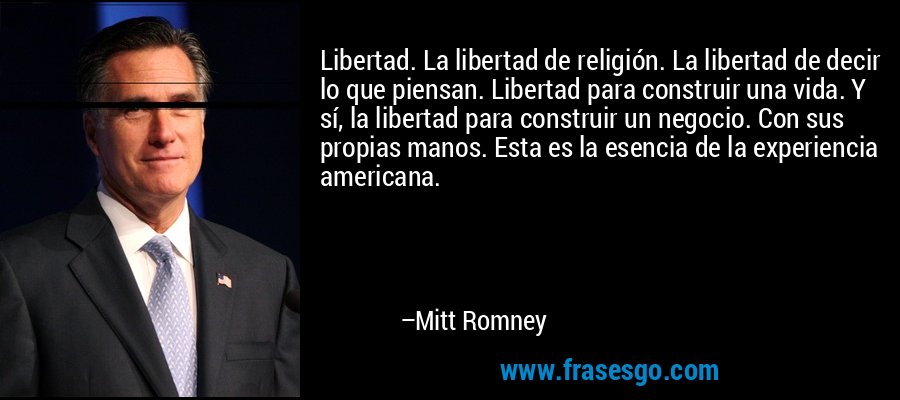 Libertad. La libertad de religión. La libertad de decir lo que piensan. Libertad para construir una vida. Y sí, la libertad para construir un negocio. Con sus propias manos. Esta es la esencia de la experiencia americana. – Mitt Romney