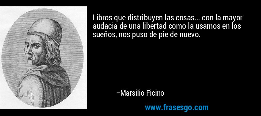 Libros que distribuyen las cosas... con la mayor audacia de una libertad como la usamos en los sueños, nos puso de pie de nuevo. – Marsilio Ficino