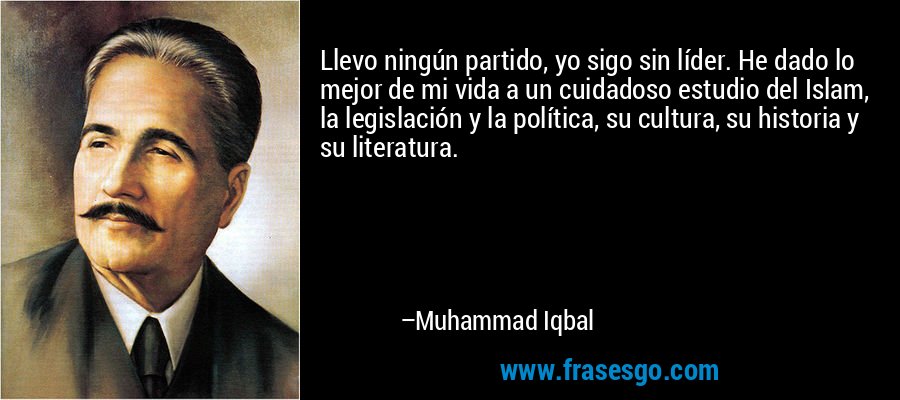 Llevo ningún partido, yo sigo sin líder. He dado lo mejor de mi vida a un cuidadoso estudio del Islam, la legislación y la política, su cultura, su historia y su literatura. – Muhammad Iqbal