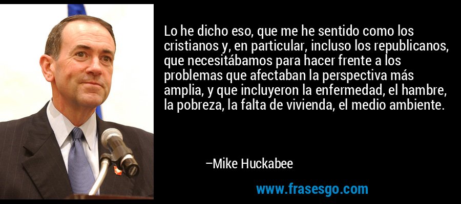 Lo he dicho eso, que me he sentido como los cristianos y, en particular, incluso los republicanos, que necesitábamos para hacer frente a los problemas que afectaban la perspectiva más amplia, y que incluyeron la enfermedad, el hambre, la pobreza, la falta de vivienda, el medio ambiente. – Mike Huckabee