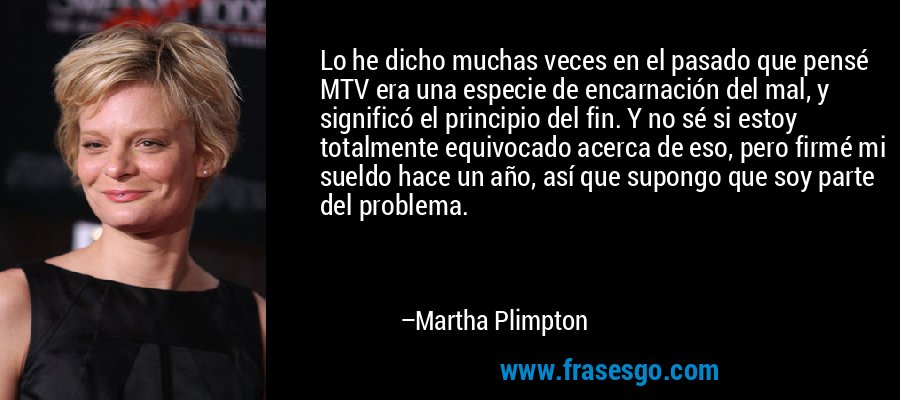 Lo he dicho muchas veces en el pasado que pensé MTV era una especie de encarnación del mal, y significó el principio del fin. Y no sé si estoy totalmente equivocado acerca de eso, pero firmé mi sueldo hace un año, así que supongo que soy parte del problema. – Martha Plimpton