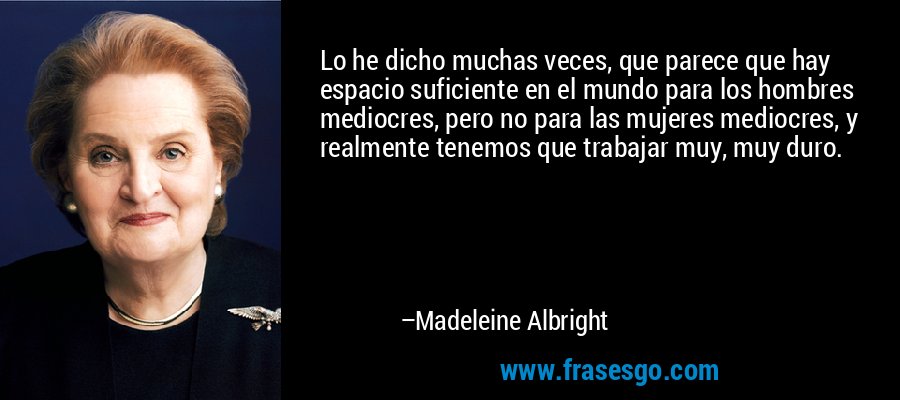 Lo he dicho muchas veces, que parece que hay espacio suficiente en el mundo para los hombres mediocres, pero no para las mujeres mediocres, y realmente tenemos que trabajar muy, muy duro. – Madeleine Albright