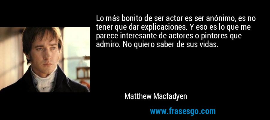 Lo más bonito de ser actor es ser anónimo, es no tener que dar explicaciones. Y eso es lo que me parece interesante de actores o pintores que admiro. No quiero saber de sus vidas. – Matthew Macfadyen
