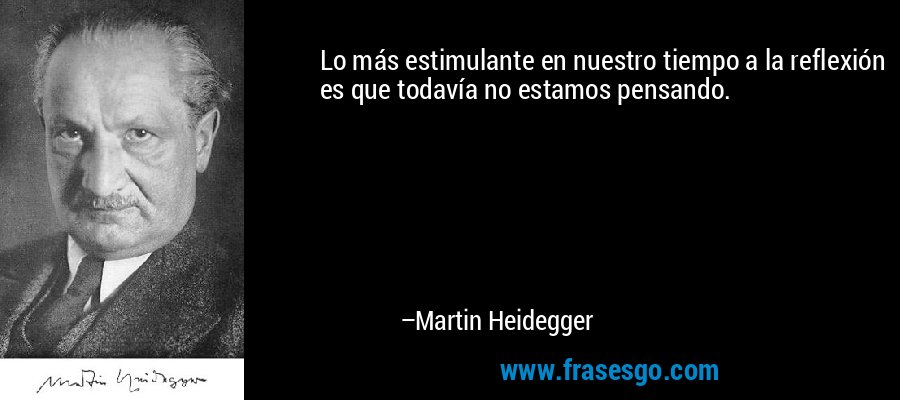 Lo más estimulante en nuestro tiempo a la reflexión es que todavía no estamos pensando. – Martin Heidegger