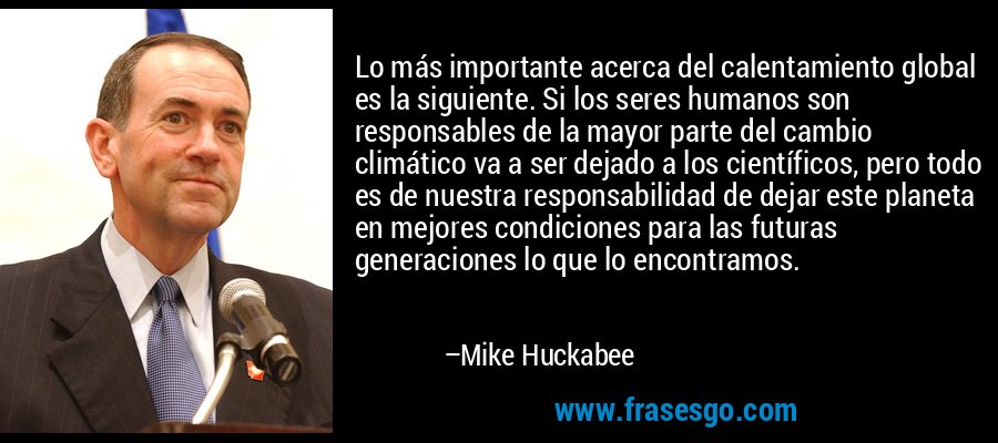 Lo más importante acerca del calentamiento global es la siguiente. Si los seres humanos son responsables de la mayor parte del cambio climático va a ser dejado a los científicos, pero todo es de nuestra responsabilidad de dejar este planeta en mejores condiciones para las futuras generaciones lo que lo encontramos. – Mike Huckabee