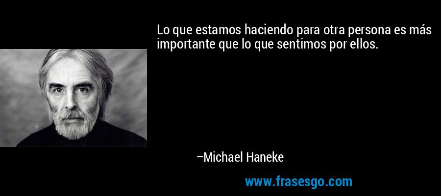 Lo que estamos haciendo para otra persona es más importante que lo que sentimos por ellos. – Michael Haneke