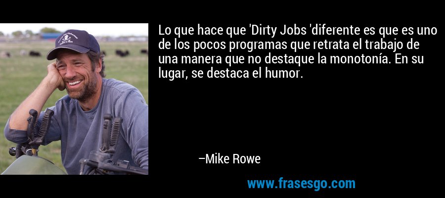 Lo que hace que 'Dirty Jobs 'diferente es que es uno de los pocos programas que retrata el trabajo de una manera que no destaque la monotonía. En su lugar, se destaca el humor. – Mike Rowe