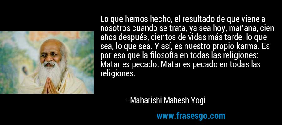 Lo que hemos hecho, el resultado de que viene a nosotros cuando se trata, ya sea hoy, mañana, cien años después, cientos de vidas más tarde, lo que sea, lo que sea. Y así, es nuestro propio karma. Es por eso que la filosofía en todas las religiones: Matar es pecado. Matar es pecado en todas las religiones. – Maharishi Mahesh Yogi