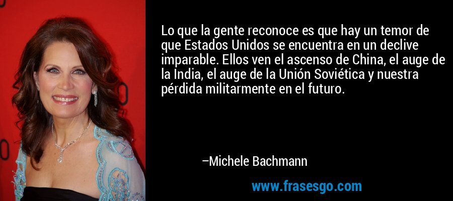 Lo que la gente reconoce es que hay un temor de que Estados Unidos se encuentra en un declive imparable. Ellos ven el ascenso de China, el auge de la India, el auge de la Unión Soviética y nuestra pérdida militarmente en el futuro. – Michele Bachmann
