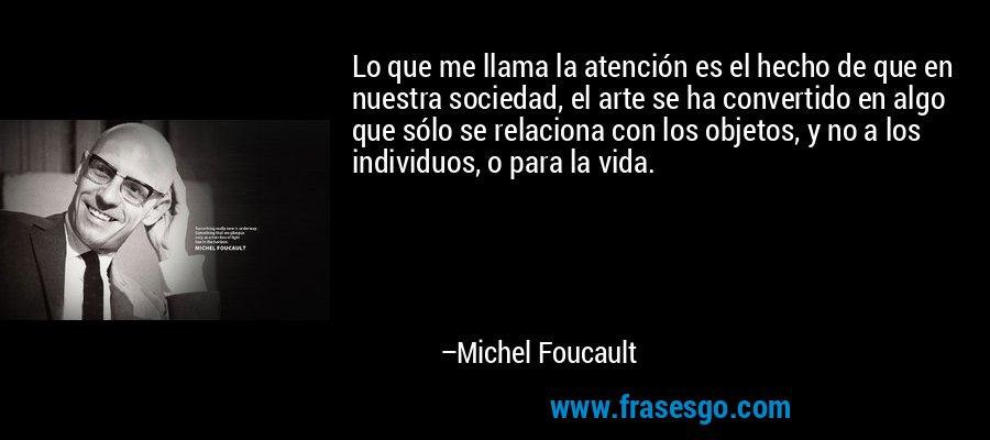 Lo que me llama la atención es el hecho de que en nuestra sociedad, el arte se ha convertido en algo que sólo se relaciona con los objetos, y no a los individuos, o para la vida. – Michel Foucault