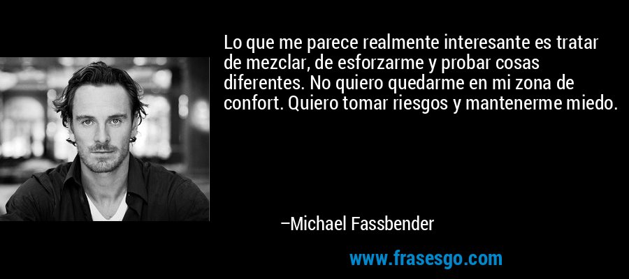 Lo que me parece realmente interesante es tratar de mezclar, de esforzarme y probar cosas diferentes. No quiero quedarme en mi zona de confort. Quiero tomar riesgos y mantenerme miedo. – Michael Fassbender