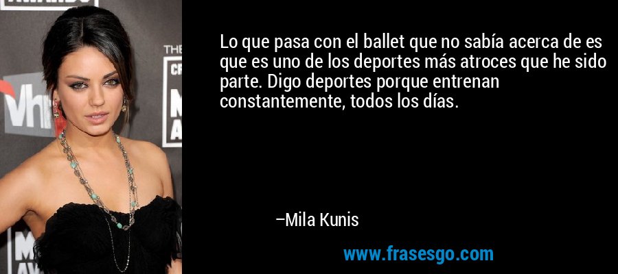 Lo que pasa con el ballet que no sabía acerca de es que es uno de los deportes más atroces que he sido parte. Digo deportes porque entrenan constantemente, todos los días. – Mila Kunis