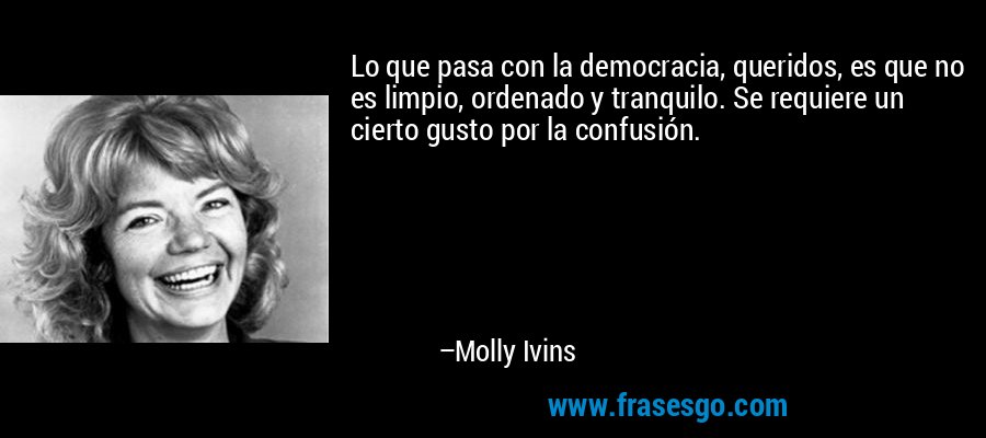 Lo que pasa con la democracia, queridos, es que no es limpio, ordenado y tranquilo. Se requiere un cierto gusto por la confusión. – Molly Ivins