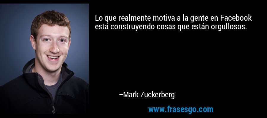 Lo que realmente motiva a la gente en Facebook está construyendo cosas que están orgullosos. – Mark Zuckerberg