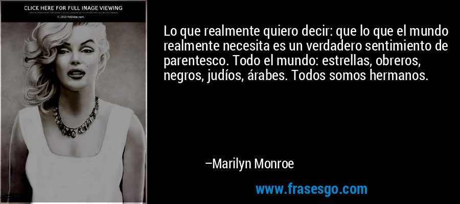 Lo que realmente quiero decir: que lo que el mundo realmente necesita es un verdadero sentimiento de parentesco. Todo el mundo: estrellas, obreros, negros, judíos, árabes. Todos somos hermanos. – Marilyn Monroe