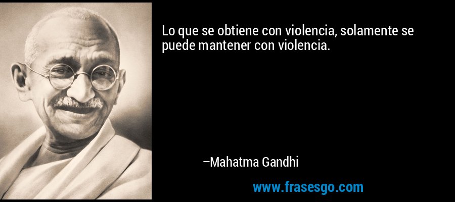 Lo que se obtiene con violencia, solamente se puede mantener con violencia. – Mahatma Gandhi