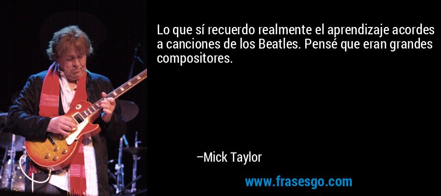 Lo que sí recuerdo realmente el aprendizaje acordes a canciones de los Beatles. Pensé que eran grandes compositores. – Mick Taylor