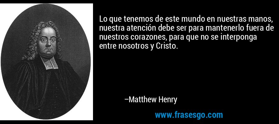 Lo que tenemos de este mundo en nuestras manos, nuestra atención debe ser para mantenerlo fuera de nuestros corazones, para que no se interponga entre nosotros y Cristo. – Matthew Henry
