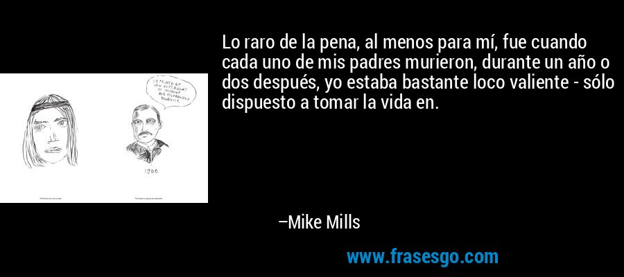 Lo raro de la pena, al menos para mí, fue cuando cada uno de mis padres murieron, durante un año o dos después, yo estaba bastante loco valiente - sólo dispuesto a tomar la vida en. – Mike Mills