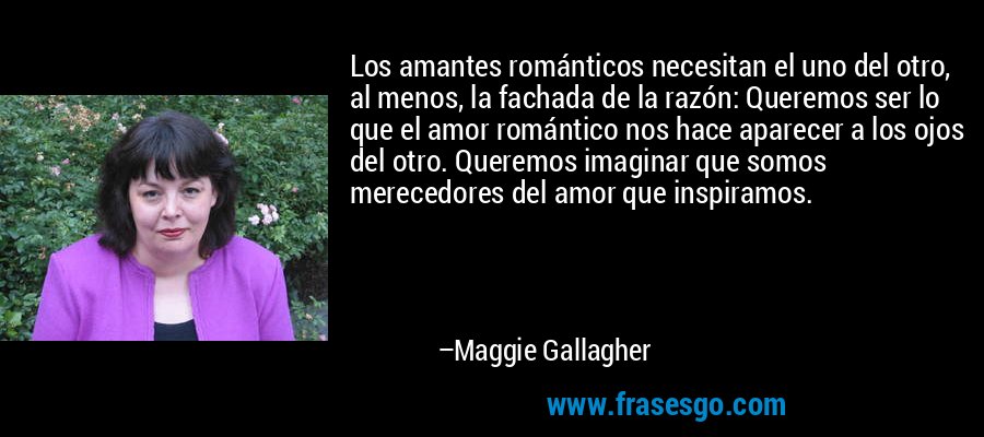 Los amantes románticos necesitan el uno del otro, al menos, la fachada de la razón: Queremos ser lo que el amor romántico nos hace aparecer a los ojos del otro. Queremos imaginar que somos merecedores del amor que inspiramos. – Maggie Gallagher
