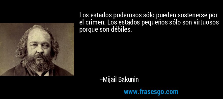 Los estados poderosos sólo pueden sostenerse por el crimen. Los estados pequeños sólo son virtuosos porque son débiles. – Mijail Bakunin
