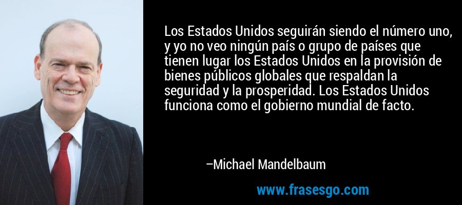 Los Estados Unidos seguirán siendo el número uno, y yo no veo ningún país o grupo de países que tienen lugar los Estados Unidos en la provisión de bienes públicos globales que respaldan la seguridad y la prosperidad. Los Estados Unidos funciona como el gobierno mundial de facto. – Michael Mandelbaum
