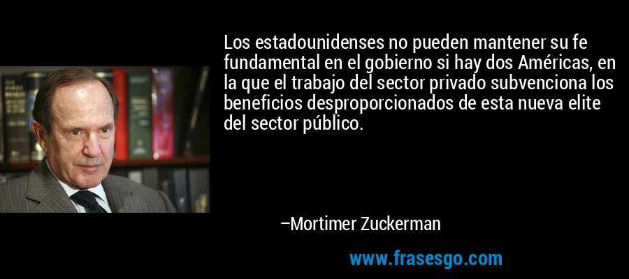 Los estadounidenses no pueden mantener su fe fundamental en el gobierno si hay dos Américas, en la que el trabajo del sector privado subvenciona los beneficios desproporcionados de esta nueva elite del sector público. – Mortimer Zuckerman
