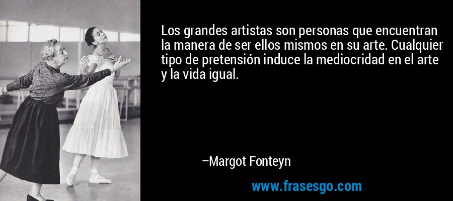 Los grandes artistas son personas que encuentran la manera de ser ellos mismos en su arte. Cualquier tipo de pretensión induce la mediocridad en el arte y la vida igual. – Margot Fonteyn