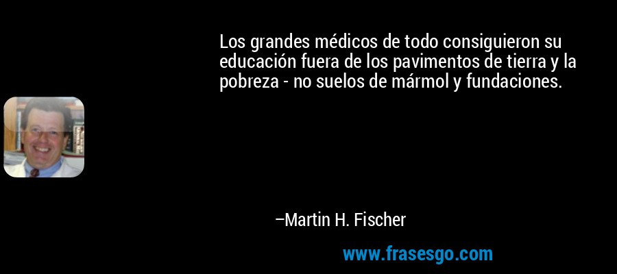 Los grandes médicos de todo consiguieron su educación fuera de los pavimentos de tierra y la pobreza - no suelos de mármol y fundaciones. – Martin H. Fischer