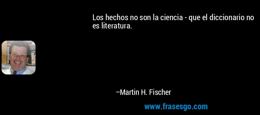 Los hechos no son la ciencia - que el diccionario no es literatura. – Martin H. Fischer