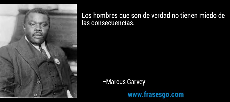 Los hombres que son de verdad no tienen miedo de las consecuencias. – Marcus Garvey