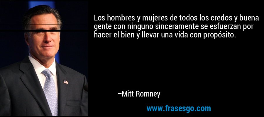 Los hombres y mujeres de todos los credos y buena gente con ninguno sinceramente se esfuerzan por hacer el bien y llevar una vida con propósito. – Mitt Romney