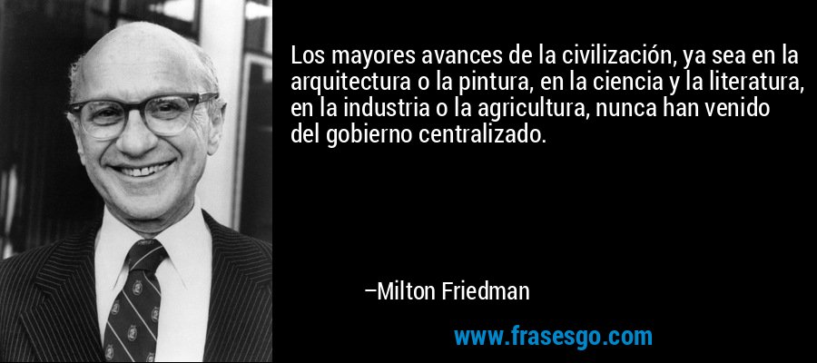 Los mayores avances de la civilización, ya sea en la arquitectura o la pintura, en la ciencia y la literatura, en la industria o la agricultura, nunca han venido del gobierno centralizado. – Milton Friedman
