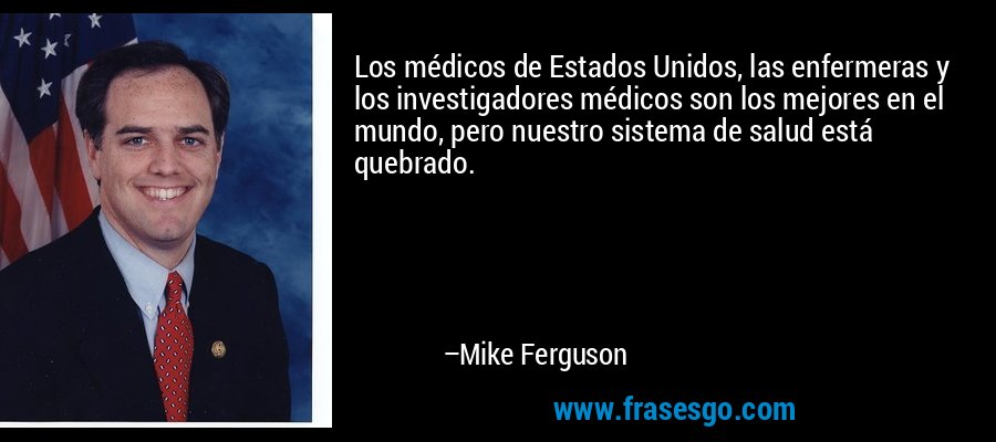Los médicos de Estados Unidos, las enfermeras y los investigadores médicos son los mejores en el mundo, pero nuestro sistema de salud está quebrado. – Mike Ferguson