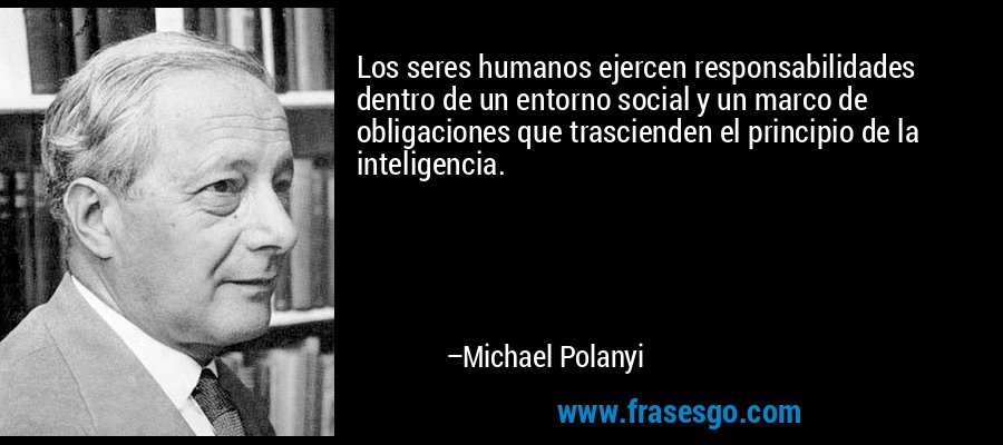 Los seres humanos ejercen responsabilidades dentro de un entorno social y un marco de obligaciones que trascienden el principio de la inteligencia. – Michael Polanyi