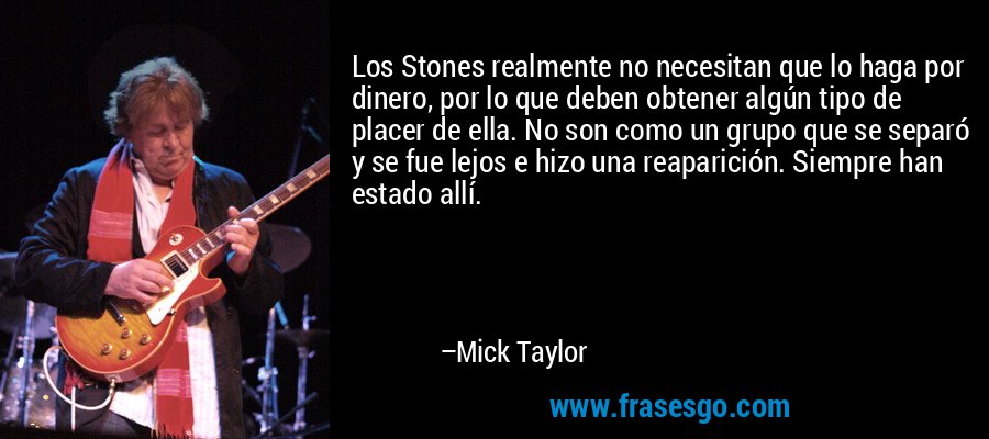 Los Stones realmente no necesitan que lo haga por dinero, por lo que deben obtener algún tipo de placer de ella. No son como un grupo que se separó y se fue lejos e hizo una reaparición. Siempre han estado allí. – Mick Taylor
